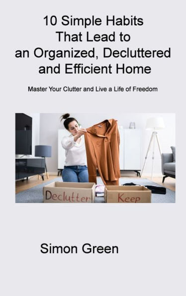 10 Simple Habits That Lead To An Organized, Decluttered And Efficient Home: Master Your Clutter And Live A Life Of Freedom - 9781806314249
