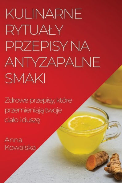 Kulinarne Rytualy Przepisy Na Antyzapalne Smaki: Zdrowe Przepisy, Które Przemieniaja Twoje Cialo I Dusze (Polish Edition)