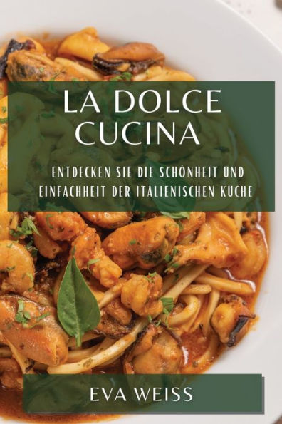 La Dolce Cucina: Entdecken Sie Die Schönheit Und Einfachheit Der Italienischen Küche (German Edition)