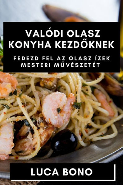 Valódi Olasz Konyha Kezdoknek: Fedezd Fel Az Olasz Ízek Mesteri Muveszetet (Hungarian Edition)
