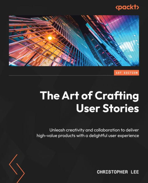 The Art Of Crafting User Stories: Unleash Creativity And Collaboration To Deliver High-Value Products With A Delightful User Experience