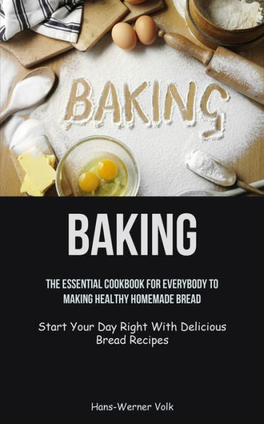 Baking: The Essential Cookbook For Everybody To Making Healthy Homemade Bread (Start Your Day Right With Delicious Bread Recipes)