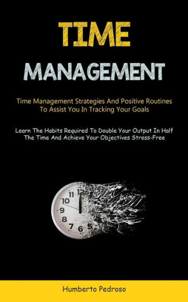 Time Management: Time Management Strategies And Positive Routines To Assist You In Tracking Your Goals (Learn The Habits Required To Double Your ... Time And Achieve Your Objectives Stress-Free)