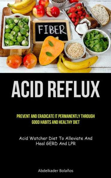 Acid Reflux: Prevent And Eradicate It Permanently Through Good Habits And Healthy Diet (Acid Watcher Diet To Alleviate And Heal Gerd And Lpr)