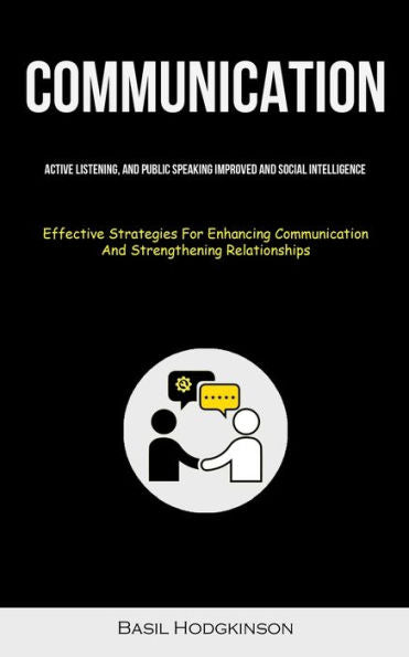 Communication: Active Listening, And Public Speaking Improved And Social Intelligence (Effective Strategies For Enhancing Communication And Strengthening Relationships)