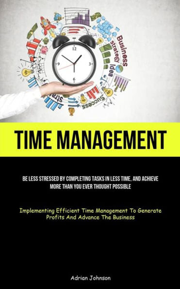 Time Management: Be Less Stressed By Completing Tasks In Less Time, And Achieve More Than You Ever Thought Possible (Implementing Efficient Time ... To Generate Profits And Advance The Business)