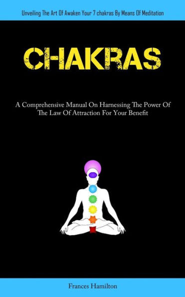 Chakras: A Comprehensive Manual On Harnessing The Power Of The Law Of Attraction For Your Benefit (Unveiling The Art Of Awaken Your 7Chakras By Means Of Meditation)