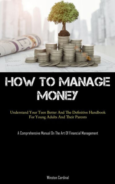 How To Manage Money: Understand Your Teen Better And The Definitive Handbook For Young Adults And Their Parents (A Comprehensive Manual On The Art Of Financial Management) - 9781837876648
