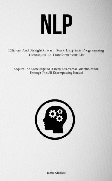 Nlp: Efficient And Straightforward Neuro Linguistic Programming Techniques To Transform Your Life (Acquire The Knowledge To Discern Non-Verbal Communication Through This All-Encompassing Manual) - 9781837878154
