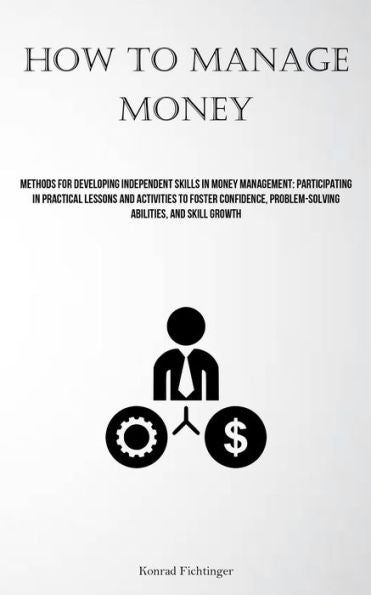 How To Manage Money: Methods For Developing Independent Skills In Money Management: Participating In Practical Lessons And Activities To Foster Confidence, Problem-Solving Abilities, And Skill Growth