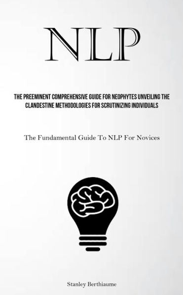 Nlp: The Preeminent Comprehensive Guide For Neophytes Unveiling The Clandestine Methodologies For Scrutinizing Individuals (The Fundamental Guide To Nlp For Novices)