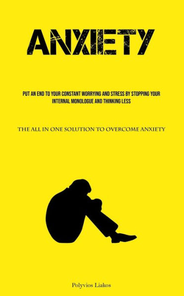 Anxiety: Put An End To Your Constant Worrying And Stress By Stopping Your Internal Monologue And Thinking Less (The All In One Solution To Overcome Anxiety)