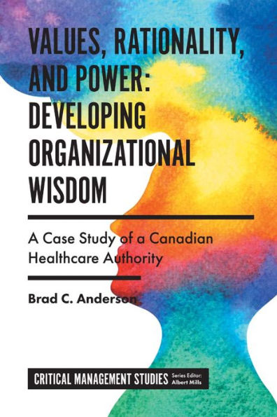 Values, Rationality, And Power: Developing Organizational Wisdom: A Case Study Of A Canadian Healthcare Authority (Critical Management Studies)