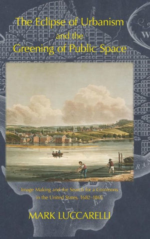 THE ECLIPSE OF URBANISM AND THE GREENING OF PUBLIC SPACE.: Image Making and the Search for a Commons in the United States, 1682-1865