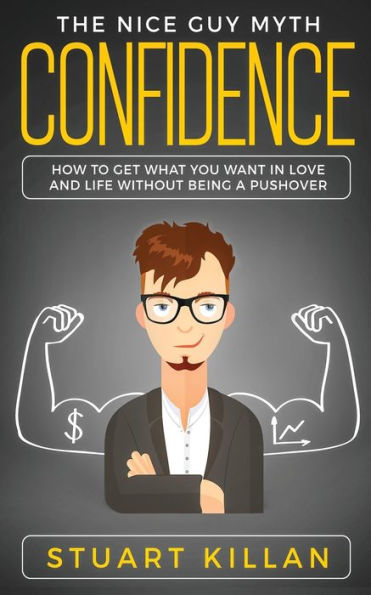 Confidence: The Nice Guy Myth - How To Get What You Want In Love And Life Without Being A Pushover