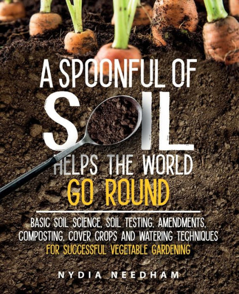 A Spoonful Of Soil Helps The World Go Round: Basic Soil Science, Testing, Amendments, Composting, Cover Crops And Watering Techniques