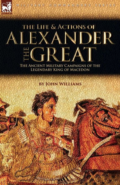The Life And Actions Of Alexander The Great - The Ancient Military Campaigns Of The Legendary King Of Macedon - 9781915234858