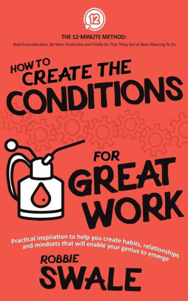 How To Create The Conditions For Great Work: Practical Inspiration To Help You Create Habits, Relationships And Mindsets That Will Enable Your Genius ... Do That Thing You’Ve Been Meaning To Do)