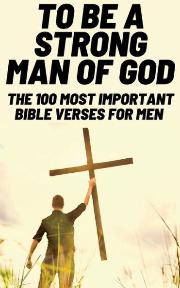 To Be A Strong Man Of God: The 100 Most Important Bible Verses For Men (Devotionals For Men Christian / Bible Study For Men)