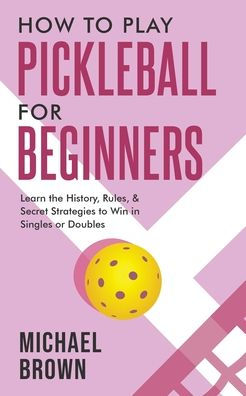 How To Play Pickleball For Beginners - Learn The History, Rules, & Secret Strategies To Win In Singles Or Doubles - 9781922531681