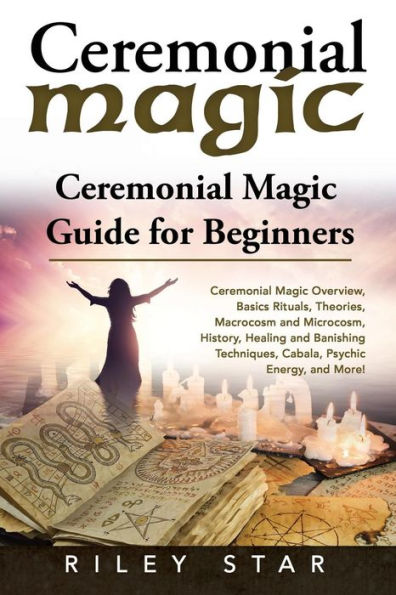 Ceremonial Magic: Ceremonial Magic Overview, Basics Rituals, Theories, Macrocosm and Microcosm, History, Healing and Banishing Techniques, Cabala, Psychic Energy, and More! Ceremonial Magic Guide