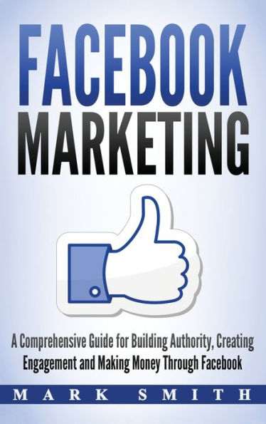Facebook Marketing: A Comprehensive Guide for Building Authority, Creating Engagement and Making Money Through Facebook (Social Media Marketing)
