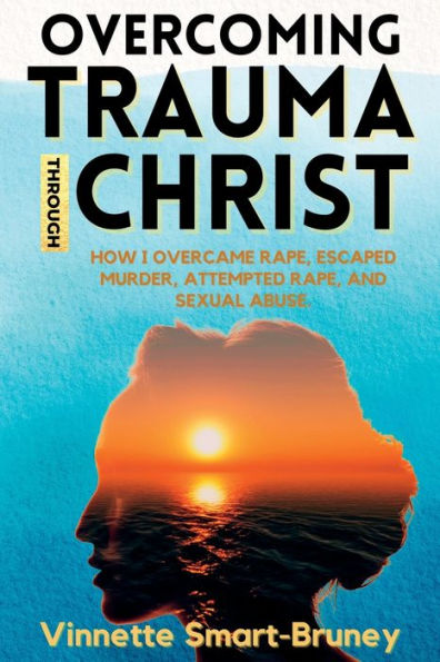 Overcoming Trauma Through Christ: How I Overcame Rape, Escaped Murder, Attempted Rape, And Sexual Abuse. - 9781952744778