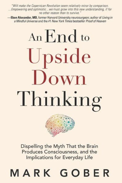 An End To Upside Down Thinking: Dispelling The Myth That The Brain Produces Consciousness, And The Implications For Everyday Life - 9781960583369