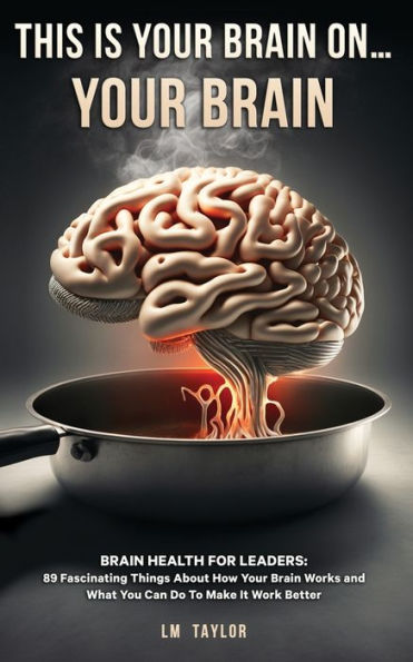 This Is Your Brain On...Your Brain: Brain Health For Leaders: 89 Fascinating Things About How Your Brain Works And What You Can Do To Make It Work Better - 9781961477049
