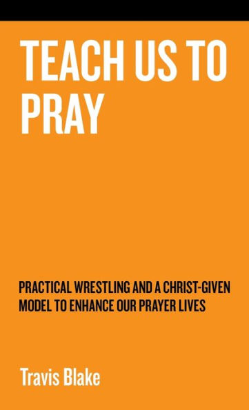 Teach Us To Pray: Practical Wrestling And A Christ-Given Model To Enhance Our Prayer Lives