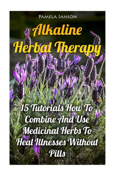 Alkaline Herbal Therapy: 15 Tutorials How To Combine And Use Medicinal Herbs To Heal Illnesses Without Pills