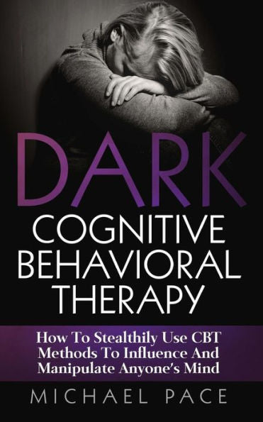 Dark Cognitive Behavioral Therapy: How To Stealthily Use CBT Methods To Influence And Manipulate Anyone’s Mind