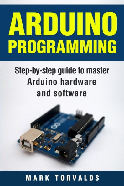 Arduino: Step-By-Step Guide To Master Arduino Hardware And Software