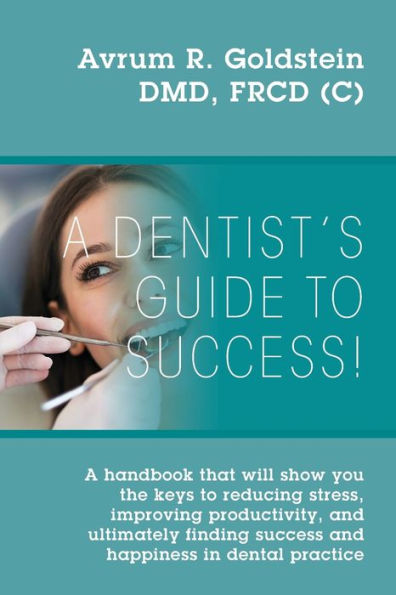 A Dentist's Guide To Success!: A handbook that will show you the keys to reducing stress, improving productivity, and ultimately finding success and happiness in dental practice