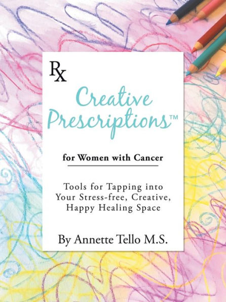 Creative Prescriptions for Women with Cancer: Tools for Tapping into Your Stress-Free, Creative, Happy Healing Space