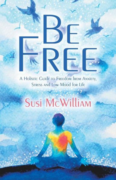 Be Free: A Holistic Guide To Freedom From Anxiety, Stress And Low Mood For Life