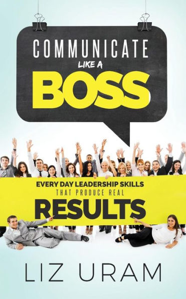 Communicate Like a Boss: Every Day Leadership Skills That Produce Real Results