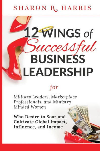 12 Wings of Successful Business Leadership: for Military Leaders, Marketplace Professionals, and Ministry Minded Women Who Desire to Soar and Cultivate Global Impact, Influence, and Income