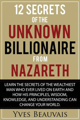 12 Secrets of the Unknown Billionaire from Nazareth: Learn the secrets of the wealthiest man who ever lived and how his principles, wisdom, knowledge, and understanding can change your world.