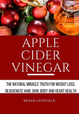 Apple Cider Vinegar: The Natural Miracle Truth for Weight loss, Rejuvenate Hair, Skin, Body and Heart Health.