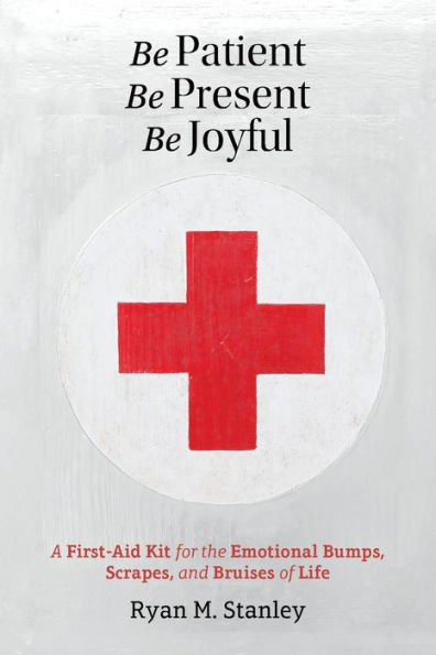 Be Patient, Be Present, Be Joyful: A First-Aid Kit for the Emotional Bumps, Scrapes, and Bruises of Life