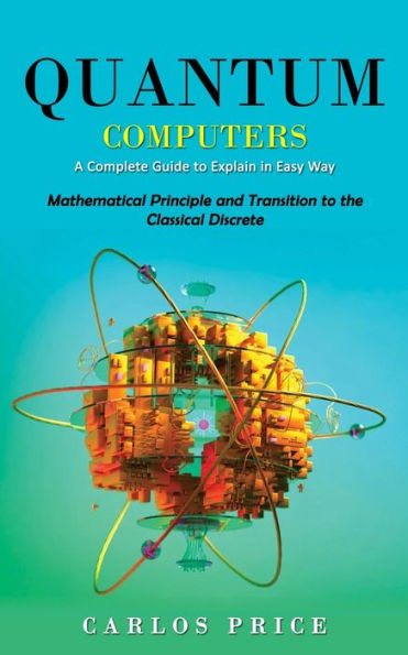 Quantum Computers: A Complete Guide To Explain In Easy Way(Mathematical Principle And Transition To The Classical Discrete) - 9781990373725