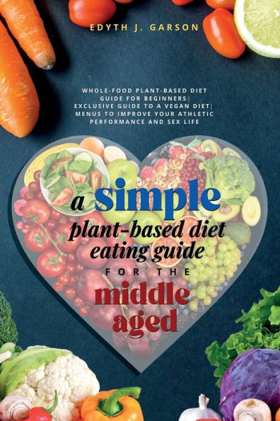 A Simple Plant-Based Diet Eating Guide For The Middle Aged Whole-Food Plant-Based Diet Guide For Beginners Exclusive Guide To A Vegan Diet Menus To Improve Your Athletic Performance And Sex Life - 9781990409073