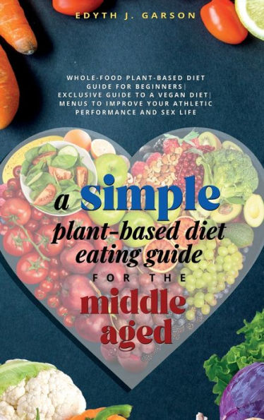 A Simple Plant-Based Diet Eating Guide For The Middle Aged Whole-Food Plant-Based Diet Guide For Beginners Exclusive Guide To A Vegan Diet Menus To Improve Your Athletic Performance And Sex Life - 9781990409080