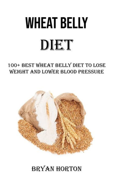 Wheat Belly Diet: 100+ Best Wheat Belly Diet To Lose Weight And Lower Blood Pressure - 9781990666926