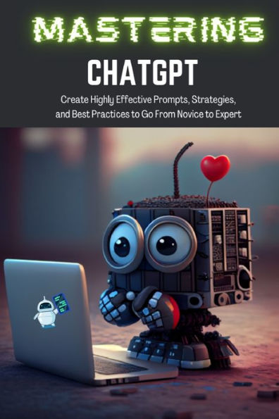 Mastering Chatgpt: Create Highly Effective Prompts, Strategies, And Best Practices To Go From Novice To Expert