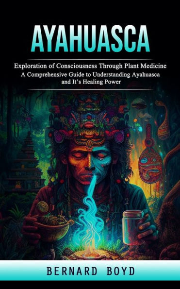 Ayahuasca: Exploration Of Consciousness Through Plant Medicine (A Comprehensive Guide To Understanding Ayahuasca And It's Healing Power) - 9781998038435