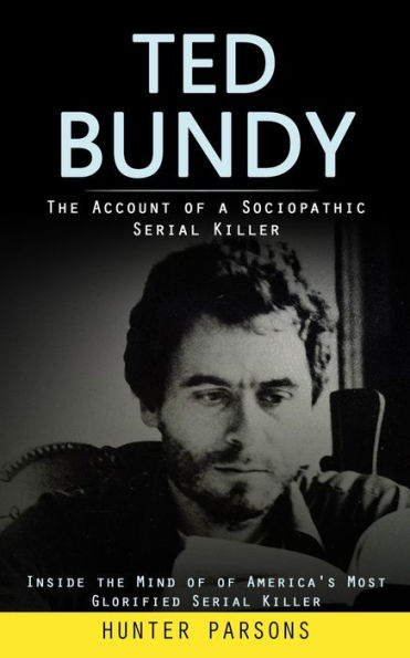 Ted Bundy: The Account Of A Sociopathic Serial Killer (Inside The Mind Of Of America's Most Glorified Serial Killer) - 9781998038640