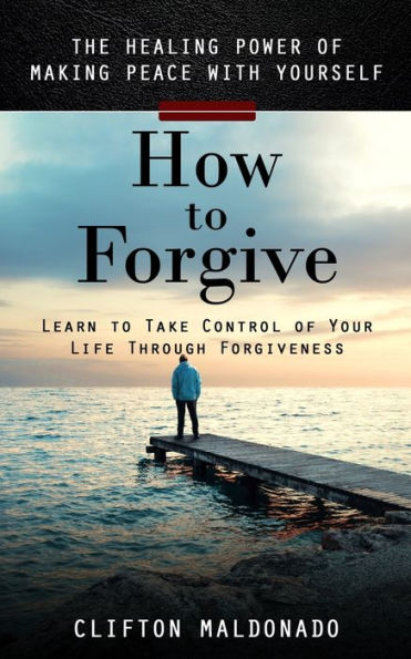 How To Forgive: The Healing Power Of Making Peace With Yourself (Learn To Take Control Of Your Life Through Forgiveness) - 9781998038695