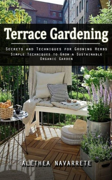 Terrace Gardening: Secrets And Techniques For Growing Herbs (Simple Techniques To Grow A Sustainable Organic Garden) - 9781998038756